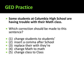 GED PracticeSome students at Columbia High School are having trouble with their Math class.Which correction should be made to this sentence?(1)  change students to students’(2)  insert a comma after School(3)  replace their with they’re(4)  change Math to math(5)  change class to Class 