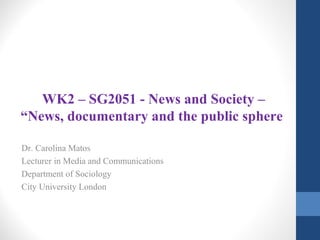 WK2 – SG2051 - News and Society –
“News, documentary and the public sphere
Dr. Carolina Matos
Lecturer in Media and Communications
Department of Sociology
City University London
 