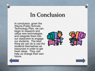 In Conclusion
In conclusion, given the
Wayne Public Schools
Technology Plan, we can
begin to research and
utilize new technologies
and integrate them into
our classroom to engage
our students. The best
thing we can do is use the
students themselves as
resources in order to get
fresh ideas. They can
help us change their own
future.
 
