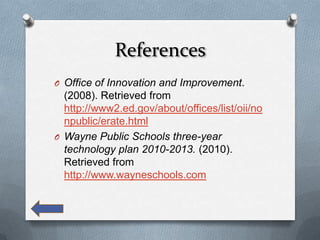 References
O Office of Innovation and Improvement.
  (2008). Retrieved from
  http://www2.ed.gov/about/offices/list/oii/no
  npublic/erate.html
O Wayne Public Schools three-year
  technology plan 2010-2013. (2010).
  Retrieved from
  http://www.wayneschools.com
 