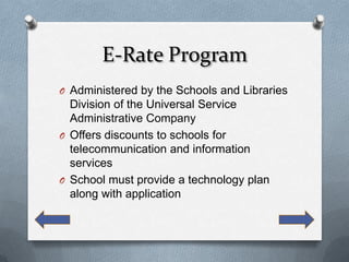 E-Rate Program
O Administered by the Schools and Libraries
  Division of the Universal Service
  Administrative Company
O Offers discounts to schools for
  telecommunication and information
  services
O School must provide a technology plan
  along with application
 