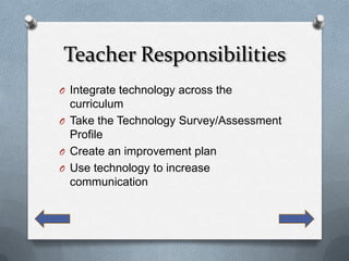 Teacher Responsibilities
O Integrate technology across the
  curriculum
O Take the Technology Survey/Assessment
  Profile
O Create an improvement plan
O Use technology to increase
  communication
 
