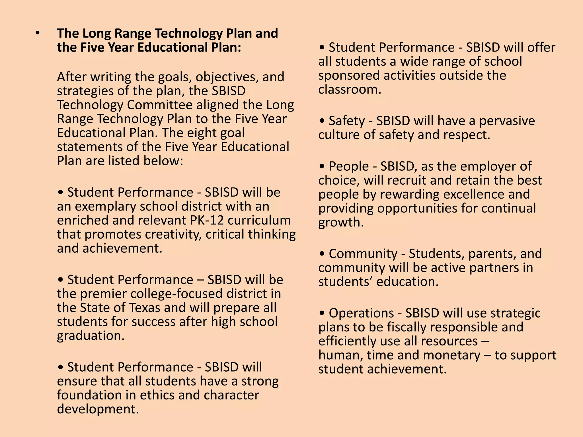 The Long Range Technology Plan and the Five Year Educational Plan: After writing the goals, objectives, and strategies of the plan, the SBISD Technology Committee aligned the Long Range Technology Plan to the Five Year Educational Plan. The eight goal statements of the Five Year Educational Plan are listed below: • Student Performance - SBISD will be an exemplary school district with an enriched and relevant PK-12 curriculum that promotes creativity, critical thinking and achievement. • Student Performance – SBISD will be the premier college-focused district in the State of Texas and will prepare all students for success after high school graduation. • Student Performance - SBISD will ensure that all students have a strong foundation in ethics and character development. • Student Performance - SBISD will offer all students a wide range of school sponsored activities outside the classroom. • Safety - SBISD will have a pervasive culture of safety and respect. • People - SBISD, as the employer of choice, will recruit and retain the best people by rewarding excellence and providing opportunities for continual growth. • Community - Students, parents, and community will be active partners in students’ education. • Operations - SBISD will use strategic plans to be fiscally responsible and efficiently use all resources – human, time and monetary – to support student achievement. 