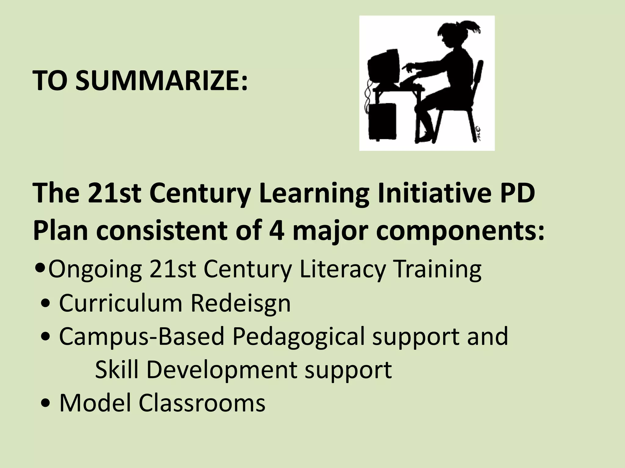 TO SUMMARIZE:The 21st Century Learning Initiative PD Plan consistent of 4 major components:•Ongoing 21st Century Literacy Training • Curriculum Redeisgn • Campus-Based Pedagogical support and    	Skill Development support • Model Classrooms