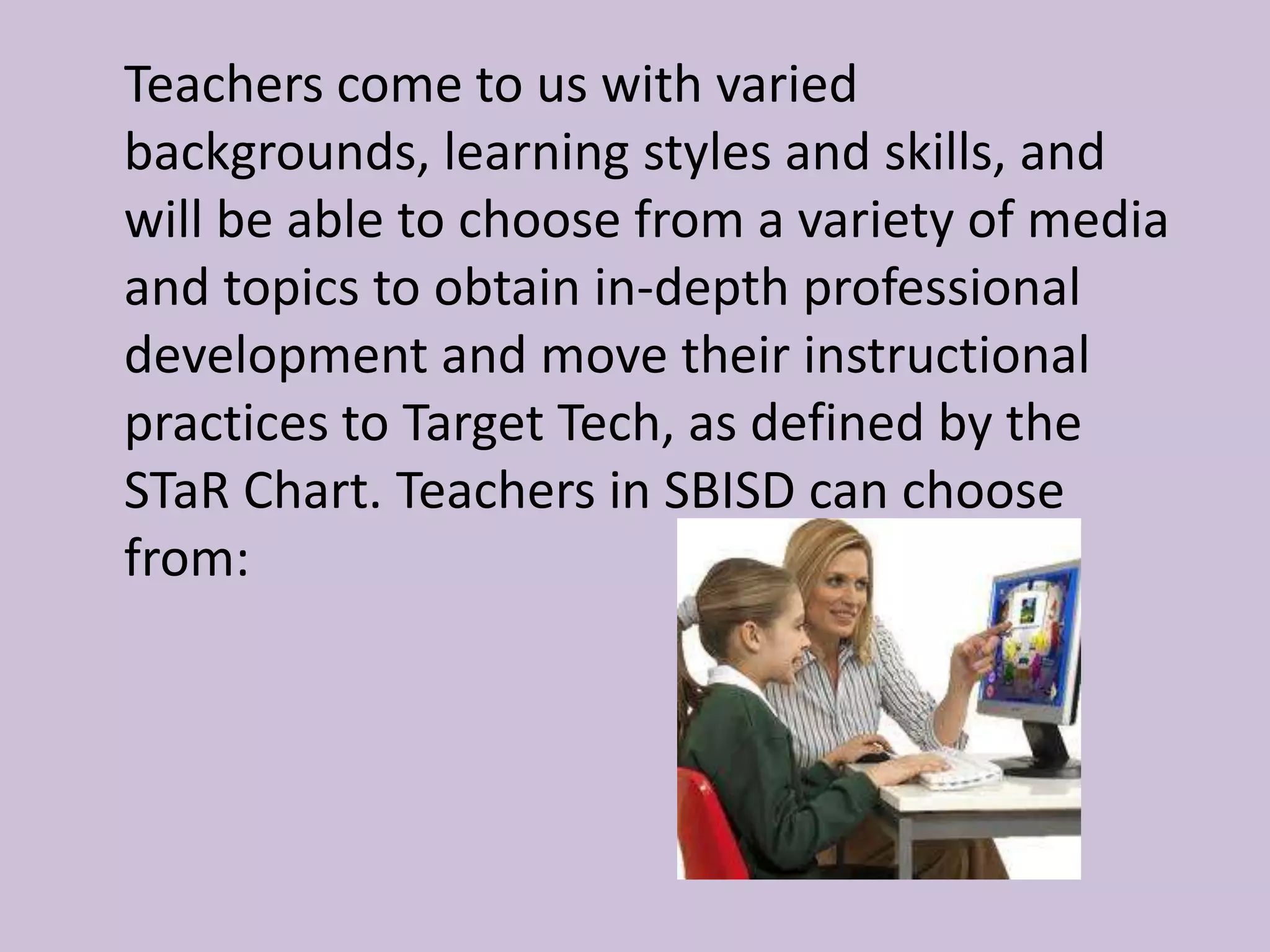 	Teachers come to us with varied backgrounds, learning styles and skills, and will be able to choose from a variety of media and topics to obtain in-depth professional development and move their instructional practices to Target Tech, as defined by the STaR Chart. Teachers in SBISD can choose from: