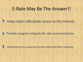 E-Rate May Be The Answer!! Helps attain affordable access to the internet Provides program integrity for safe communications Administered by Universal Service Administrative Company 