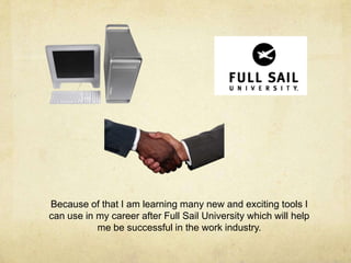 Because of that I am learning many new and exciting tools I
can use in my career after Full Sail University which will help
me be successful in the work industry.
 