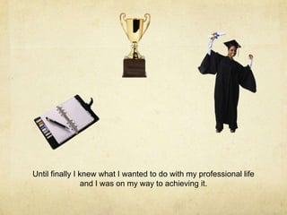 Until finally I knew what I wanted to do with my professional life
and I was on my way to achieving it.
 