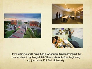 I love learning and I have had a wonderful time learning all the
new and exciting things I didn’t know about before beginning
my journey at Full Sail University.
 