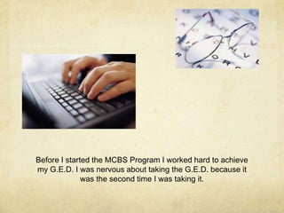 Before I started the MCBS Program I worked hard to achieve
my G.E.D. I was nervous about taking the G.E.D. because it
was the second time I was taking it.
 