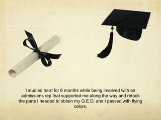 I studied hard for 6 months while being involved with an
admissions rep that supported me along the way and retook
the parts I needed to obtain my G.E.D. and I passed with flying
colors.
 