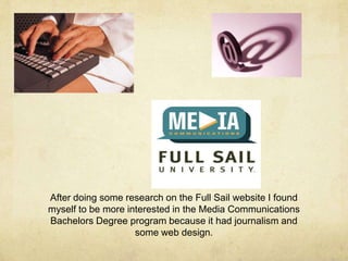 After doing some research on the Full Sail website I found
myself to be more interested in the Media Communications
Bachelors Degree program because it had journalism and
some web design.
 