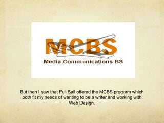 But then I saw that Full Sail offered the MCBS program which
both fit my needs of wanting to be a writer and working with
Web Design.
 