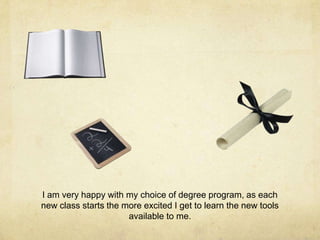I am very happy with my choice of degree program, as each
new class starts the more excited I get to learn the new tools
available to me.
 