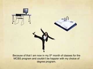 Because of that I am now in my 5th month of classes for the
MCBS program and couldn’t be happier with my choice of
degree program.
 