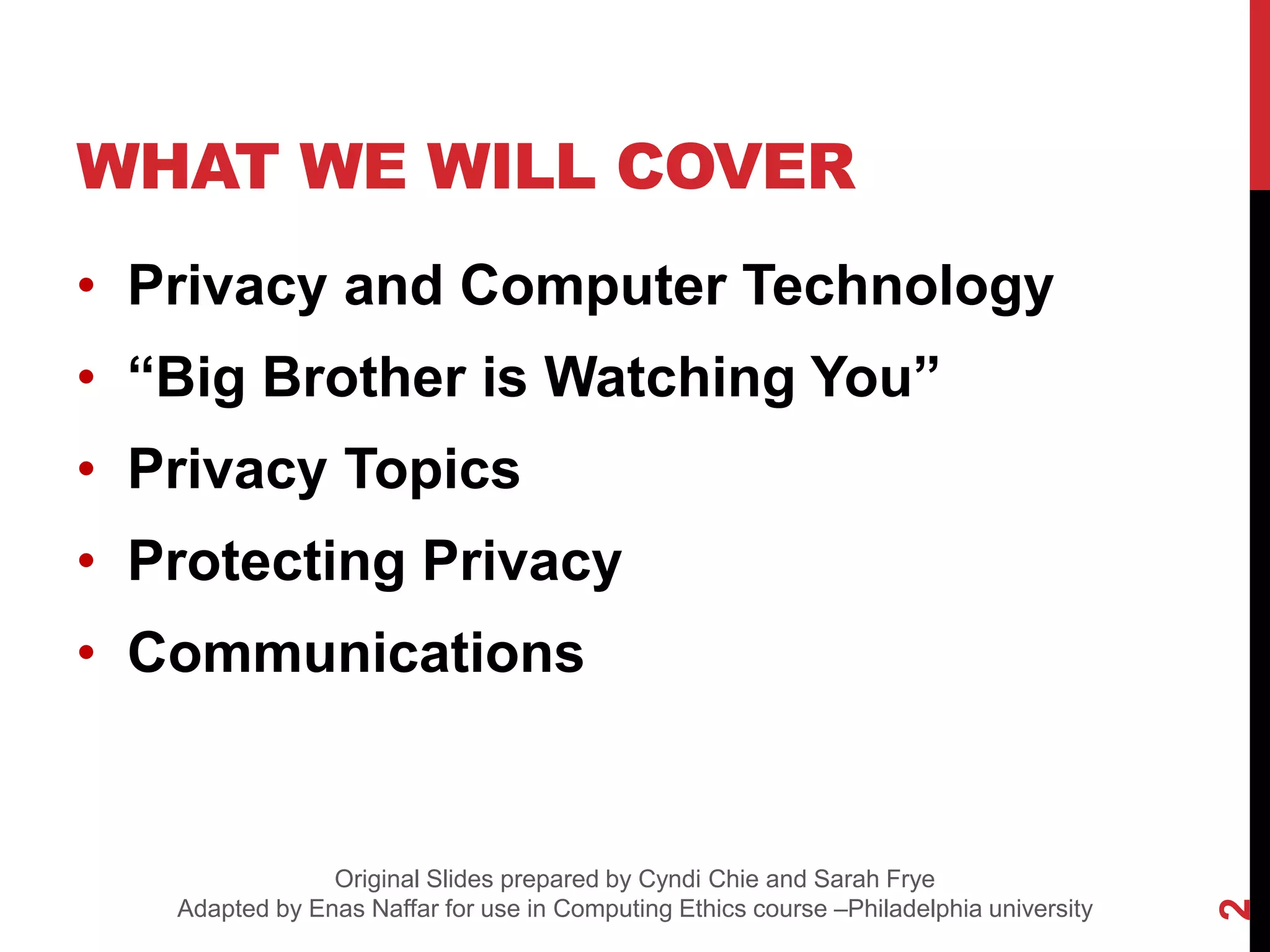 WHAT WE WILL COVER
• Privacy and Computer Technology
• “Big Brother is Watching You”
• Privacy Topics
• Protecting Privacy
• Communications
2
Original Slides prepared by Cyndi Chie and Sarah Frye
Adapted by Enas Naffar for use in Computing Ethics course –Philadelphia university
 