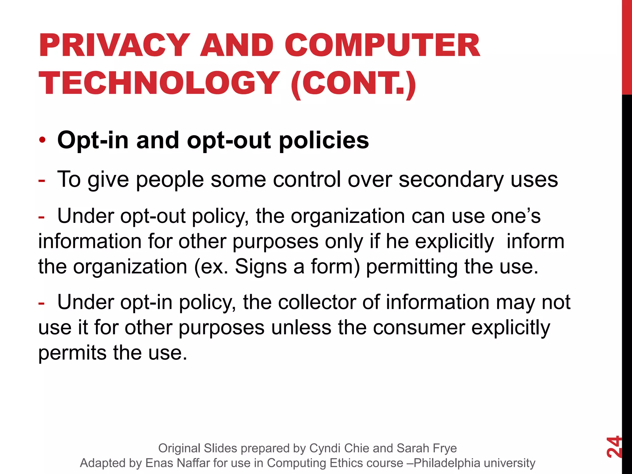 PRIVACY AND COMPUTER
TECHNOLOGY (CONT.)
• Opt-in and opt-out policies
- To give people some control over secondary uses
- Under opt-out policy, the organization can use one’s
information for other purposes only if he explicitly inform
the organization (ex. Signs a form) permitting the use.
- Under opt-in policy, the collector of information may not
use it for other purposes unless the consumer explicitly
permits the use.
24
Original Slides prepared by Cyndi Chie and Sarah Frye
Adapted by Enas Naffar for use in Computing Ethics course –Philadelphia university
 
