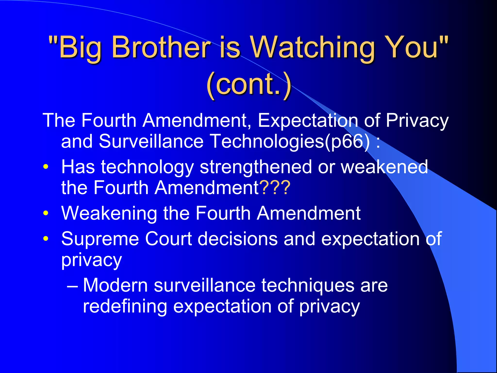 "Big Brother is Watching You"
(cont.)
The Fourth Amendment, Expectation of Privacy
and Surveillance Technologies(p66) :
• Has technology strengthened or weakened
the Fourth Amendment???
• Weakening the Fourth Amendment
• Supreme Court decisions and expectation of
privacy
– Modern surveillance techniques are
redefining expectation of privacy
 