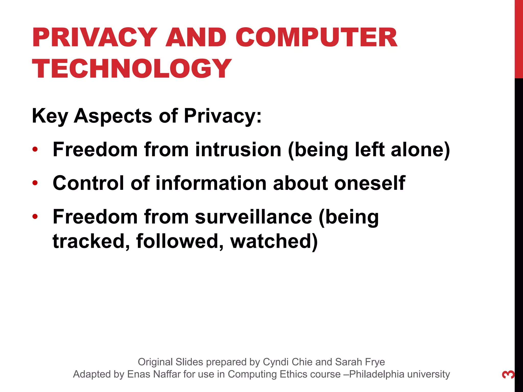 PRIVACY AND COMPUTER
TECHNOLOGY
Key Aspects of Privacy:
• Freedom from intrusion (being left alone)
• Control of information about oneself
• Freedom from surveillance (being
tracked, followed, watched)
3
Original Slides prepared by Cyndi Chie and Sarah Frye
Adapted by Enas Naffar for use in Computing Ethics course –Philadelphia university
 