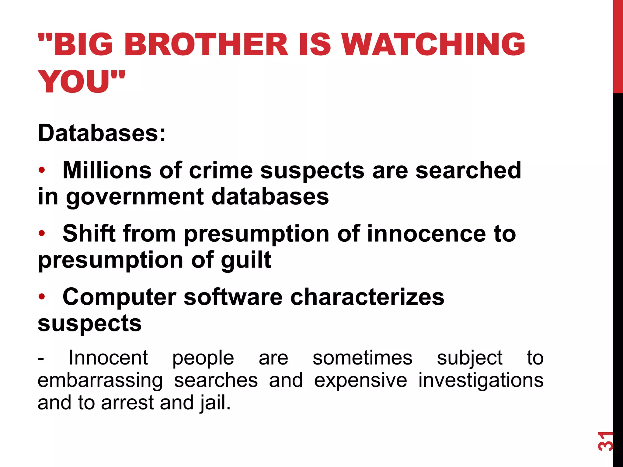 "BIG BROTHER IS WATCHING
YOU"
Databases:
• Millions of crime suspects are searched
in government databases
• Shift from presumption of innocence to
presumption of guilt
• Computer software characterizes
suspects
- Innocent people are sometimes subject to
embarrassing searches and expensive investigations
and to arrest and jail.
31
 
