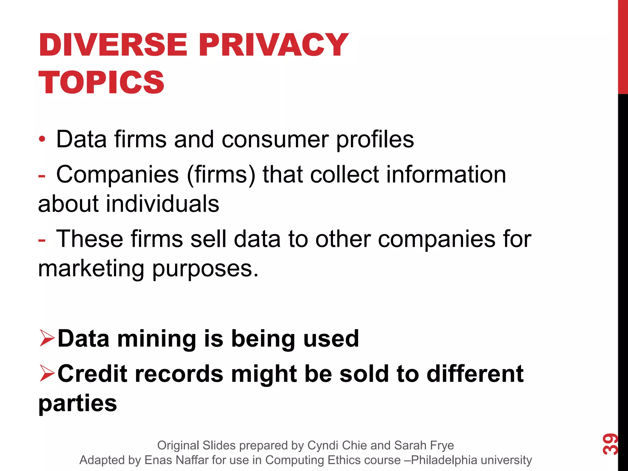DIVERSE PRIVACY
TOPICS
• Data firms and consumer profiles
- Companies (firms) that collect information
about individuals
- These firms sell data to other companies for
marketing purposes.
Data mining is being used
Credit records might be sold to different
parties
39
Original Slides prepared by Cyndi Chie and Sarah Frye
Adapted by Enas Naffar for use in Computing Ethics course –Philadelphia university
 