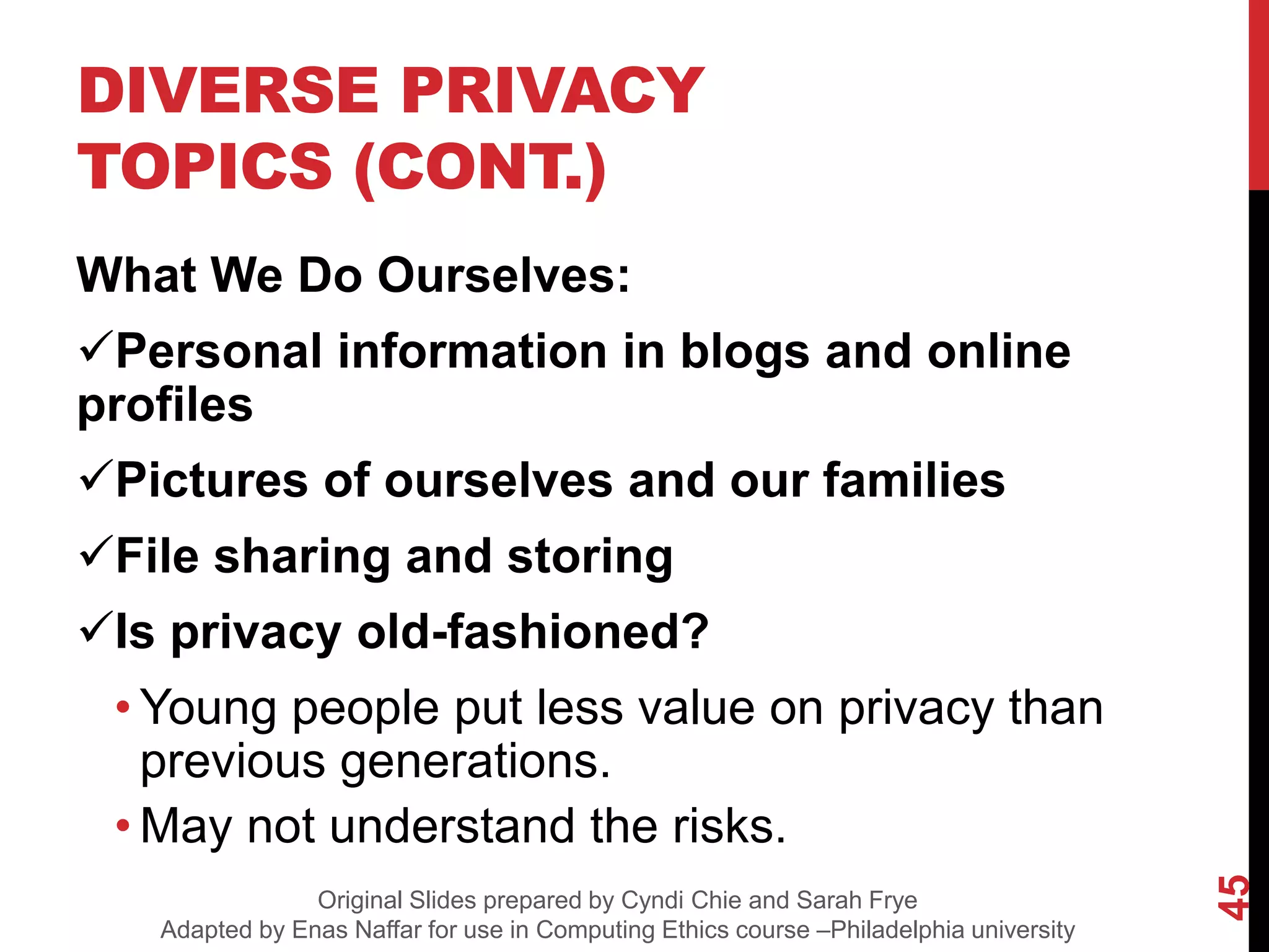 DIVERSE PRIVACY
TOPICS (CONT.)
What We Do Ourselves:
Personal information in blogs and online
profiles
Pictures of ourselves and our families
File sharing and storing
Is privacy old-fashioned?
• Young people put less value on privacy than
previous generations.
• May not understand the risks.
45
Original Slides prepared by Cyndi Chie and Sarah Frye
Adapted by Enas Naffar for use in Computing Ethics course –Philadelphia university
 