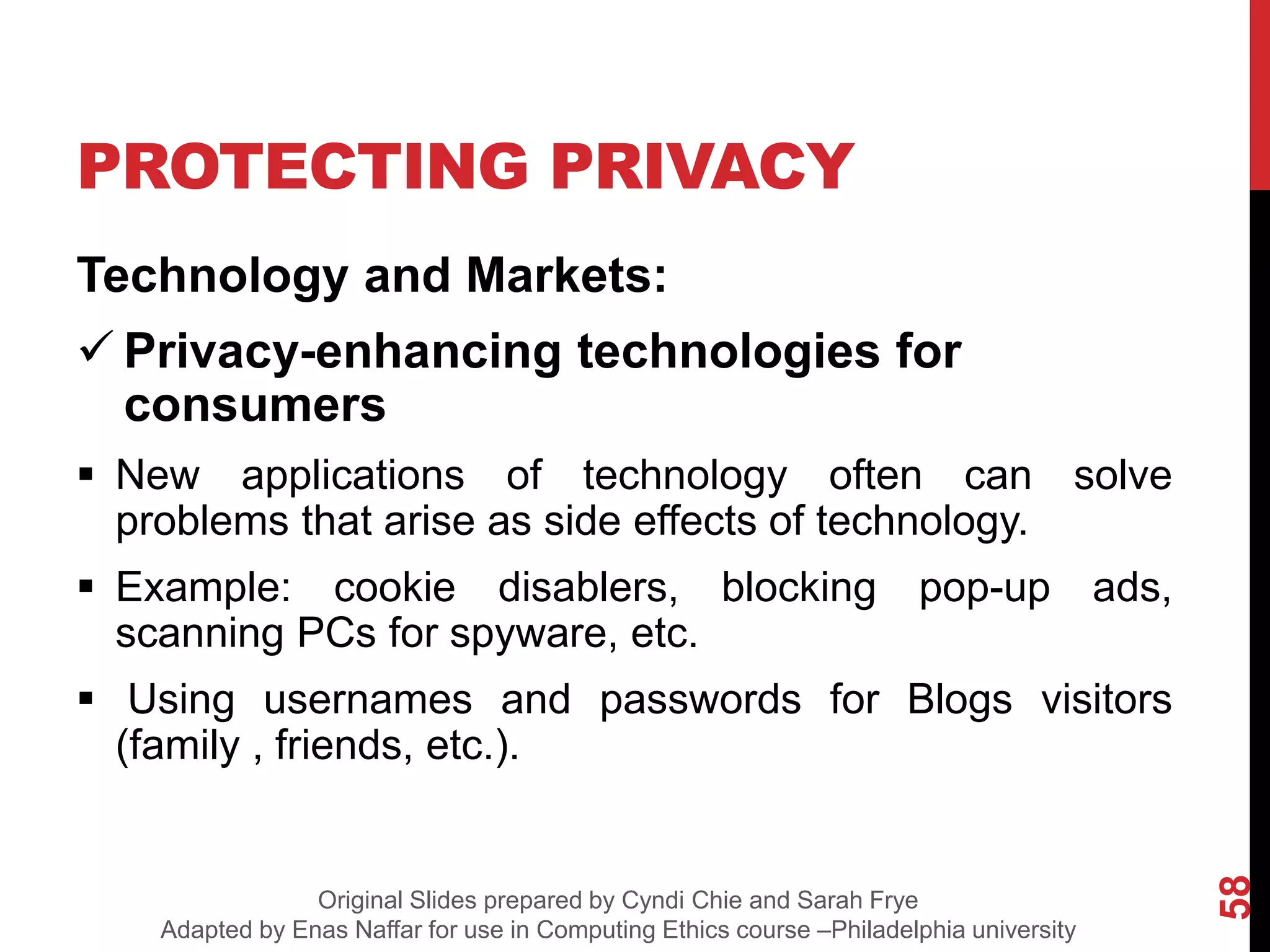 PROTECTING PRIVACY
Technology and Markets:
 Privacy-enhancing technologies for
consumers
 New applications of technology often can solve
problems that arise as side effects of technology.
 Example: cookie disablers, blocking pop-up ads,
scanning PCs for spyware, etc.
 Using usernames and passwords for Blogs visitors
(family , friends, etc.).
58
Original Slides prepared by Cyndi Chie and Sarah Frye
Adapted by Enas Naffar for use in Computing Ethics course –Philadelphia university
 