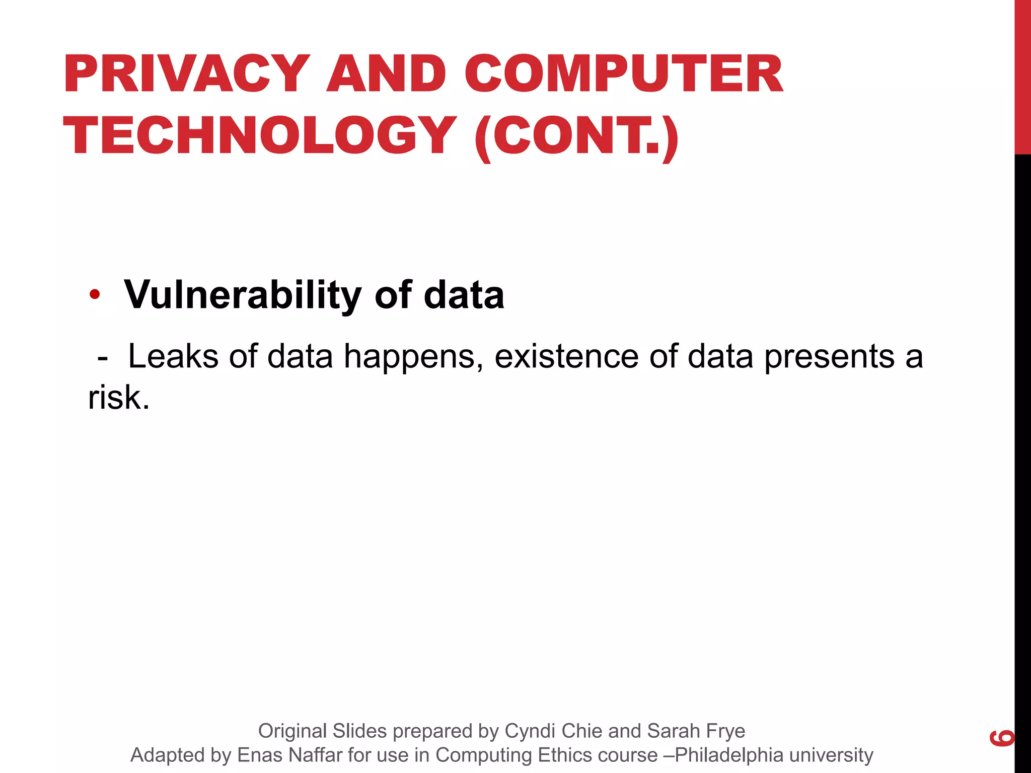 • Vulnerability of data
- Leaks of data happens, existence of data presents a
risk.
PRIVACY AND COMPUTER
TECHNOLOGY (CONT.)
6
Original Slides prepared by Cyndi Chie and Sarah Frye
Adapted by Enas Naffar for use in Computing Ethics course –Philadelphia university
 