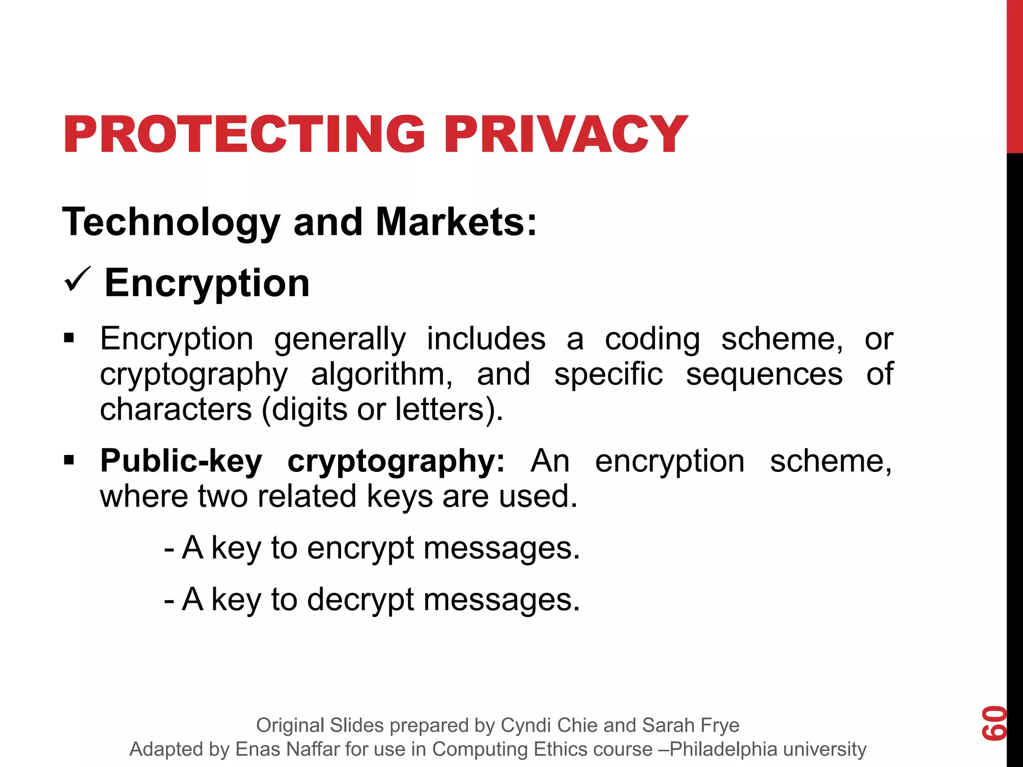 PROTECTING PRIVACY
Technology and Markets:
 Encryption
 Encryption generally includes a coding scheme, or
cryptography algorithm, and specific sequences of
characters (digits or letters).
 Public-key cryptography: An encryption scheme,
where two related keys are used.
- A key to encrypt messages.
- A key to decrypt messages.
60
Original Slides prepared by Cyndi Chie and Sarah Frye
Adapted by Enas Naffar for use in Computing Ethics course –Philadelphia university
 