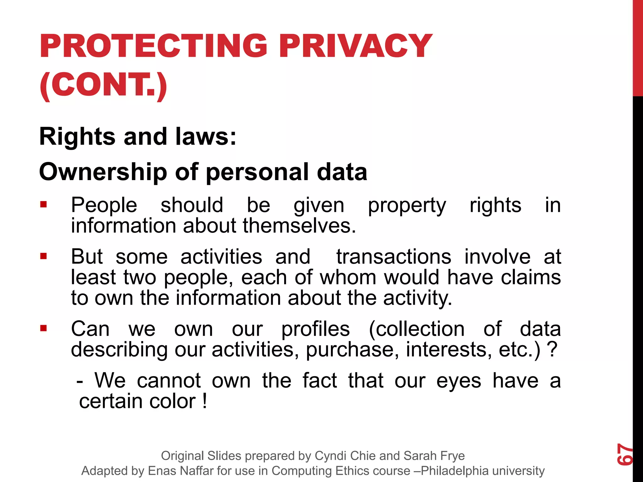 PROTECTING PRIVACY
(CONT.)
Rights and laws:
Ownership of personal data
 People should be given property rights in
information about themselves.
 But some activities and transactions involve at
least two people, each of whom would have claims
to own the information about the activity.
 Can we own our profiles (collection of data
describing our activities, purchase, interests, etc.) ?
- We cannot own the fact that our eyes have a
certain color !
67
Original Slides prepared by Cyndi Chie and Sarah Frye
Adapted by Enas Naffar for use in Computing Ethics course –Philadelphia university
 