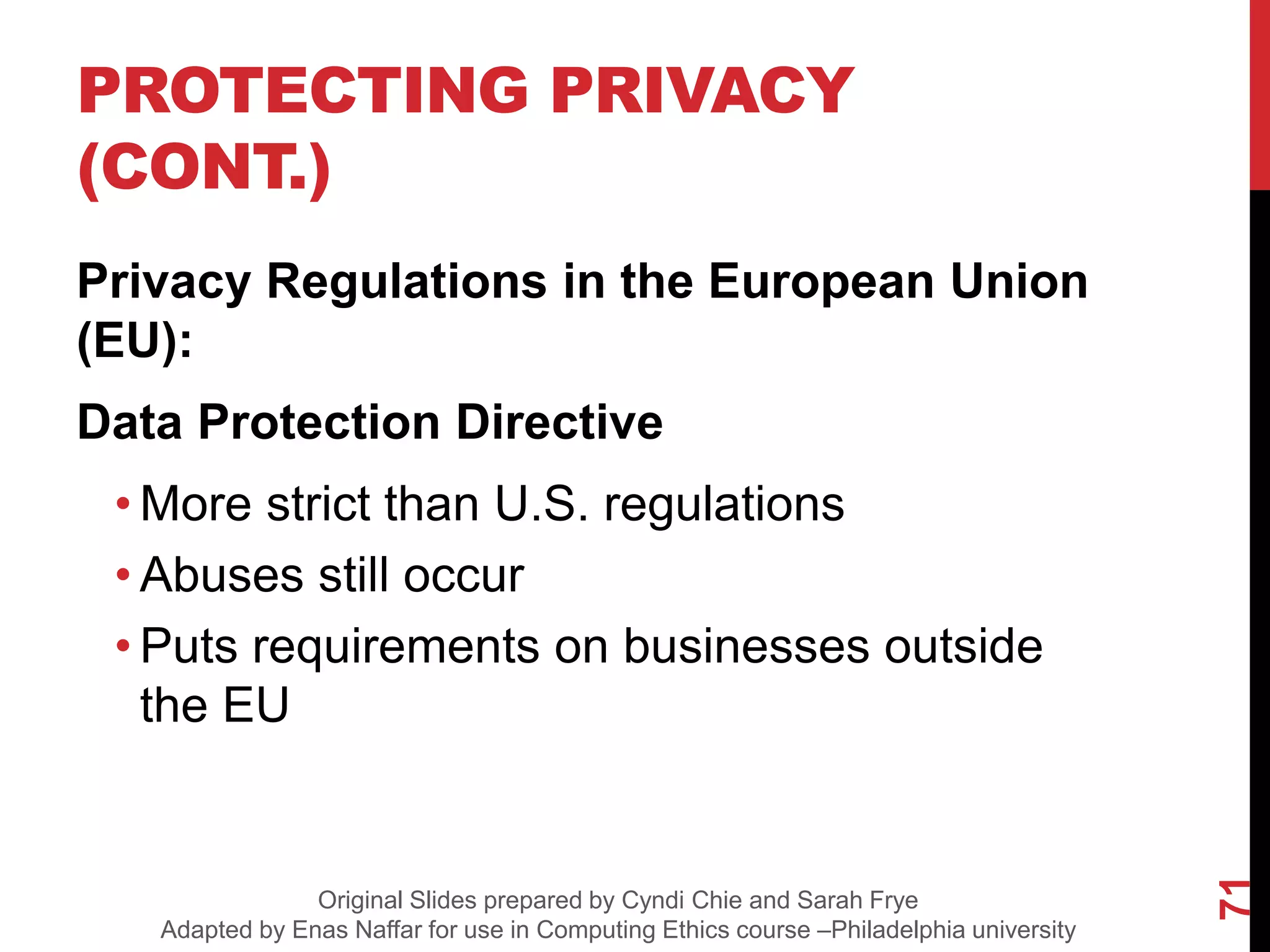 PROTECTING PRIVACY
(CONT.)
Privacy Regulations in the European Union
(EU):
Data Protection Directive
• More strict than U.S. regulations
• Abuses still occur
• Puts requirements on businesses outside
the EU
71
Original Slides prepared by Cyndi Chie and Sarah Frye
Adapted by Enas Naffar for use in Computing Ethics course –Philadelphia university
 