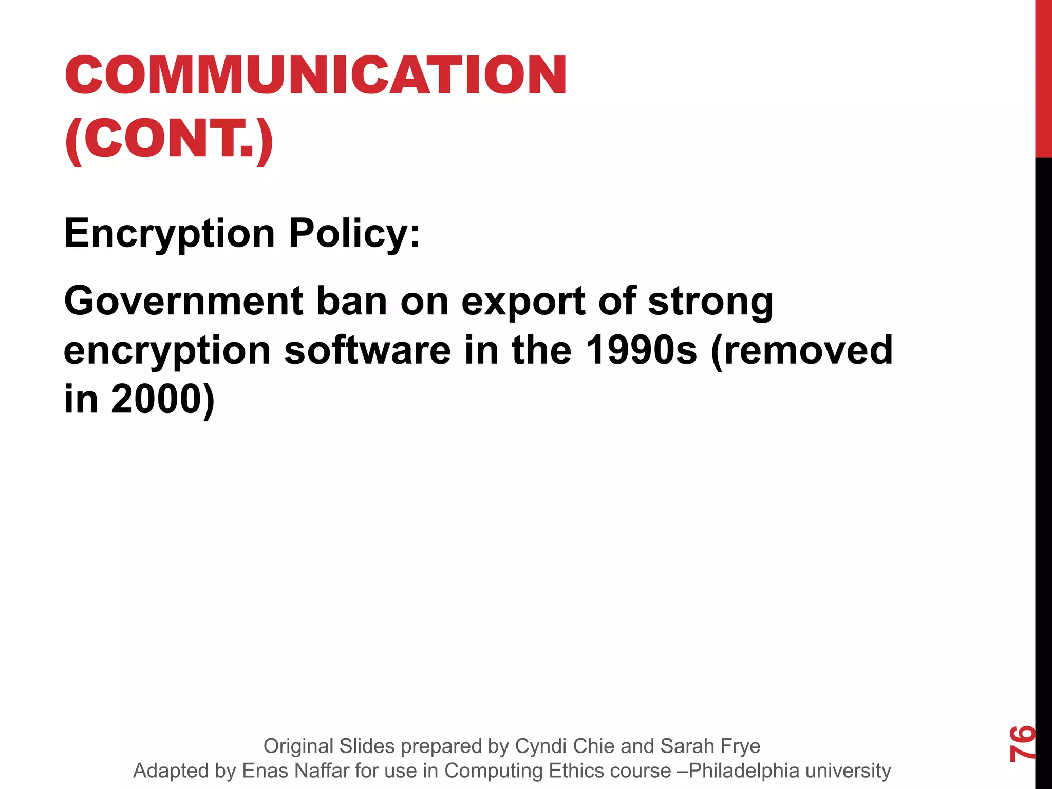 COMMUNICATION
(CONT.)
Encryption Policy:
Government ban on export of strong
encryption software in the 1990s (removed
in 2000)
76
Original Slides prepared by Cyndi Chie and Sarah Frye
Adapted by Enas Naffar for use in Computing Ethics course –Philadelphia university
 