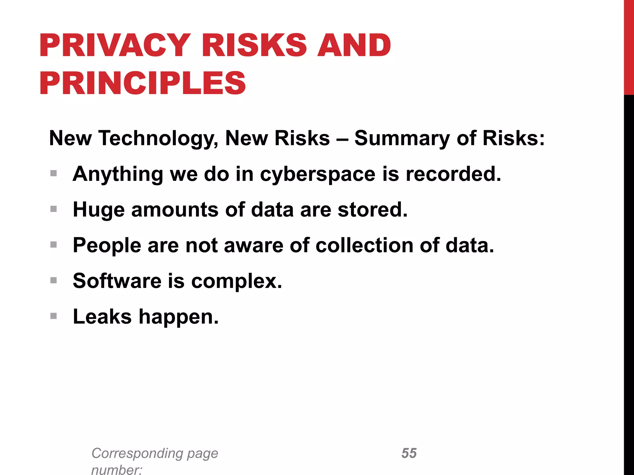 Corresponding page
number:
New Technology, New Risks – Summary of Risks:
 Anything we do in cyberspace is recorded.
 Huge amounts of data are stored.
 People are not aware of collection of data.
 Software is complex.
 Leaks happen.
PRIVACY RISKS AND
PRINCIPLES
55
 