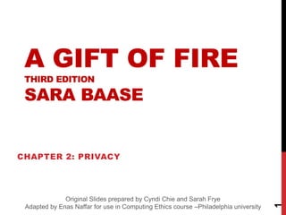 A GIFT OF FIRE
THIRD EDITION
SARA BAASE
CHAPTER 2: PRIVACY
1
Original Slides prepared by Cyndi Chie and Sarah Frye
Adapted by Enas Naffar for use in Computing Ethics course –Philadelphia university
 