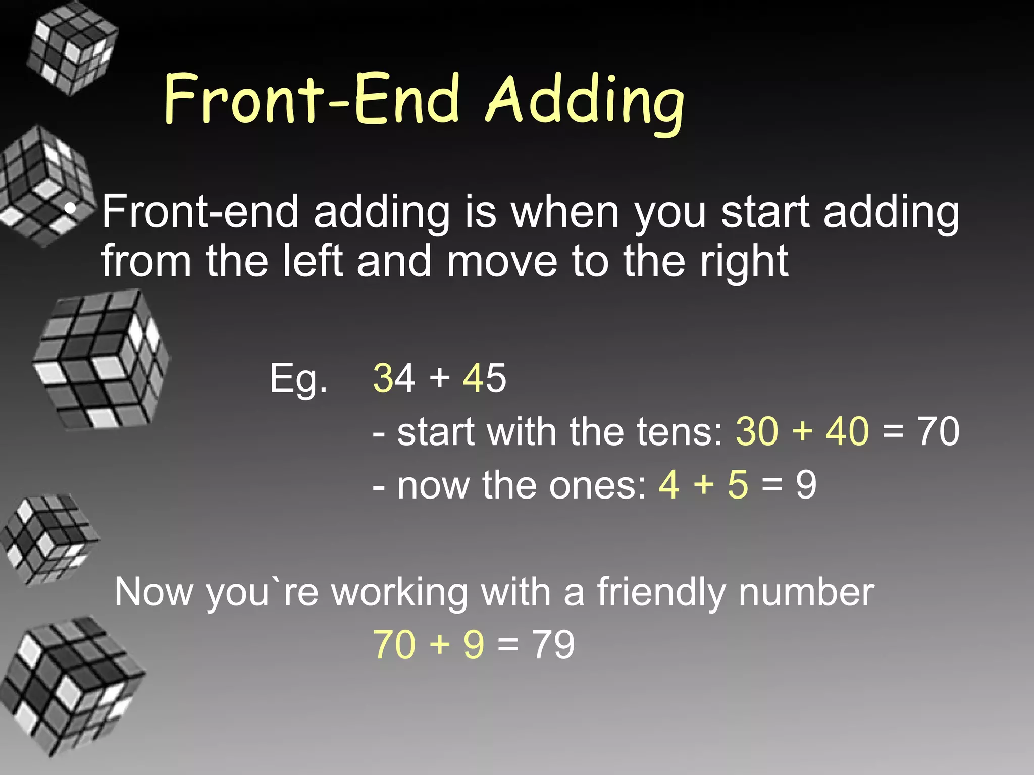 Front-End Adding
• Front-end adding is when you start adding
  from the left and move to the right

          Eg.   34 + 45
                - start with the tens: 30 + 40 = 70
                - now the ones: 4 + 5 = 9

  Now you`re working with a friendly number
               70 + 9 = 79
 