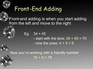 Front-End Adding
• Front-end adding is when you start adding
  from the left and move to the right

          Eg.   34 + 45
                - start with the tens: 30 + 40 = 70
                - now the ones: 4 + 5 = 9

  Now you`re working with a friendly number
               70 + 9 = 79
 