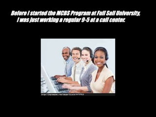 Before I started the MCBS Program at Full Sail University,
I was just working a regular 9-5 at a call center.
 