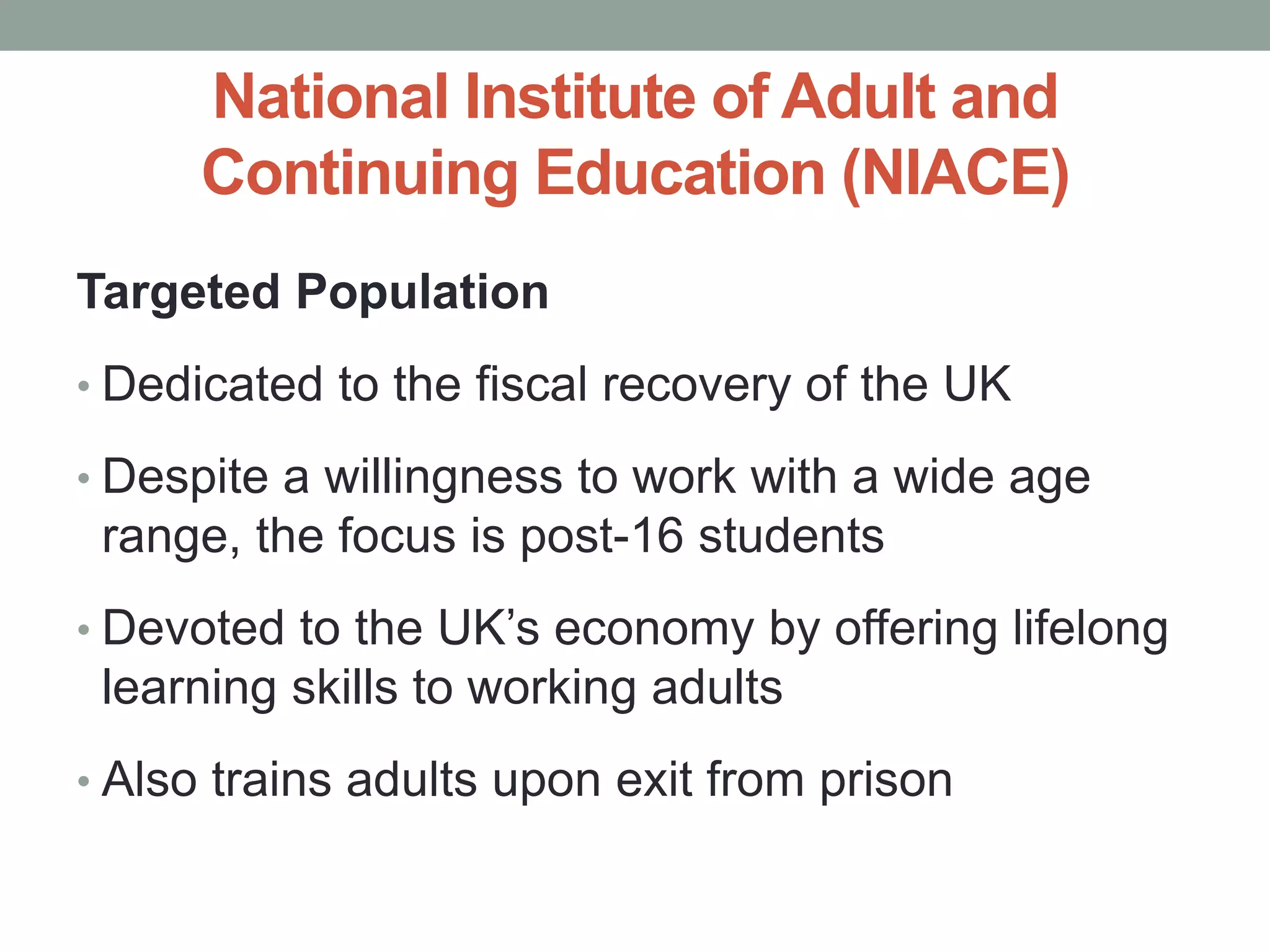 National Institute of Adult and 
Continuing Education (NIACE) 
Targeted Population 
• Dedicated to the fiscal recovery of the UK 
• Despite a willingness to work with a wide age 
range, the focus is post-16 students 
• Devoted to the UK’s economy by offering lifelong 
learning skills to working adults 
• Also trains adults upon exit from prison 
 