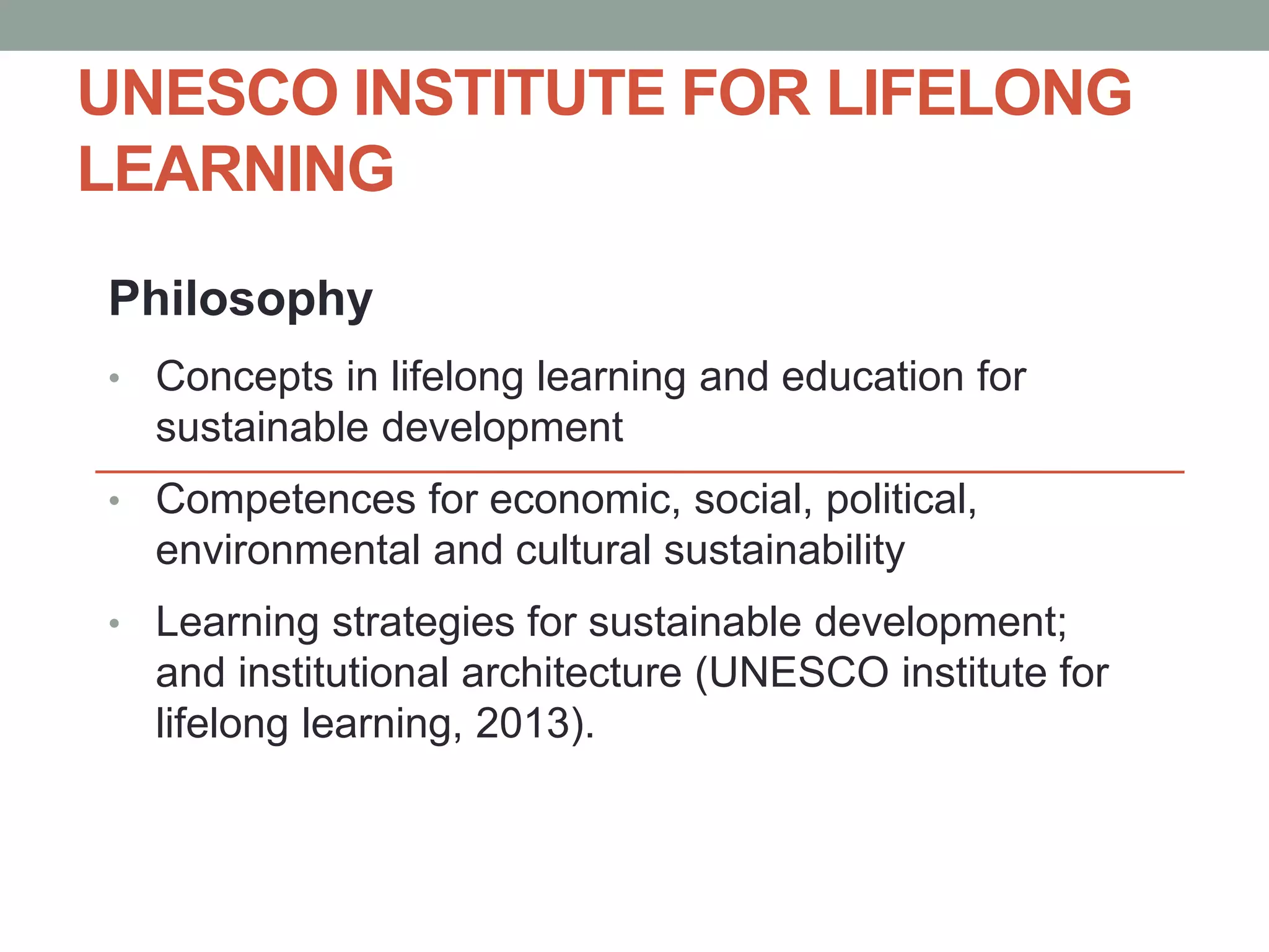 UNESCO INSTITUTE FOR LIFELONG 
LEARNING 
Philosophy 
• Concepts in lifelong learning and education for 
sustainable development 
• Competences for economic, social, political, 
environmental and cultural sustainability 
• Learning strategies for sustainable development; 
and institutional architecture (UNESCO institute for 
lifelong learning, 2013). 
 