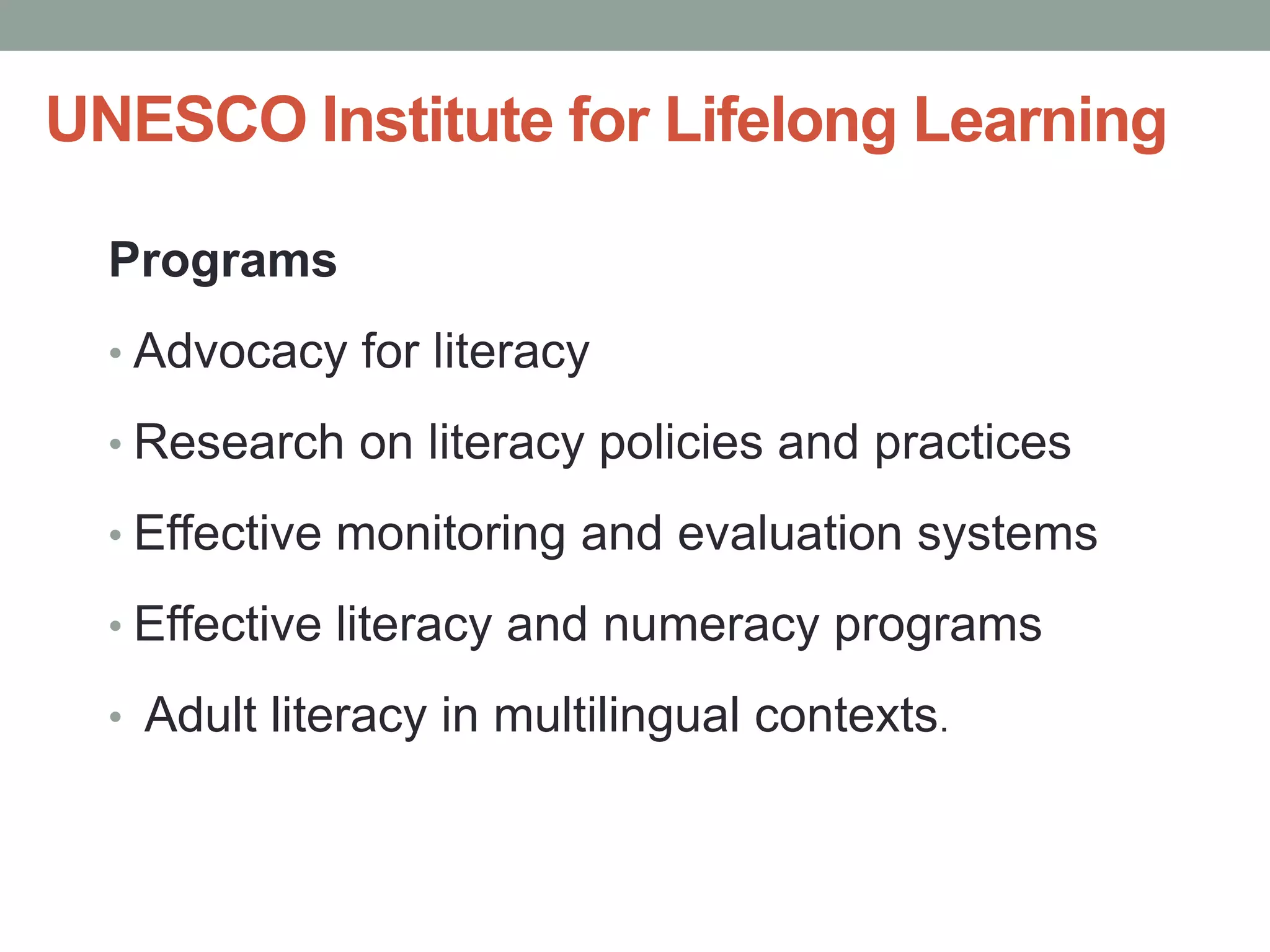UNESCO Institute for Lifelong Learning 
Programs 
• Advocacy for literacy 
• Research on literacy policies and practices 
• Effective monitoring and evaluation systems 
• Effective literacy and numeracy programs 
• Adult literacy in multilingual contexts. 
 