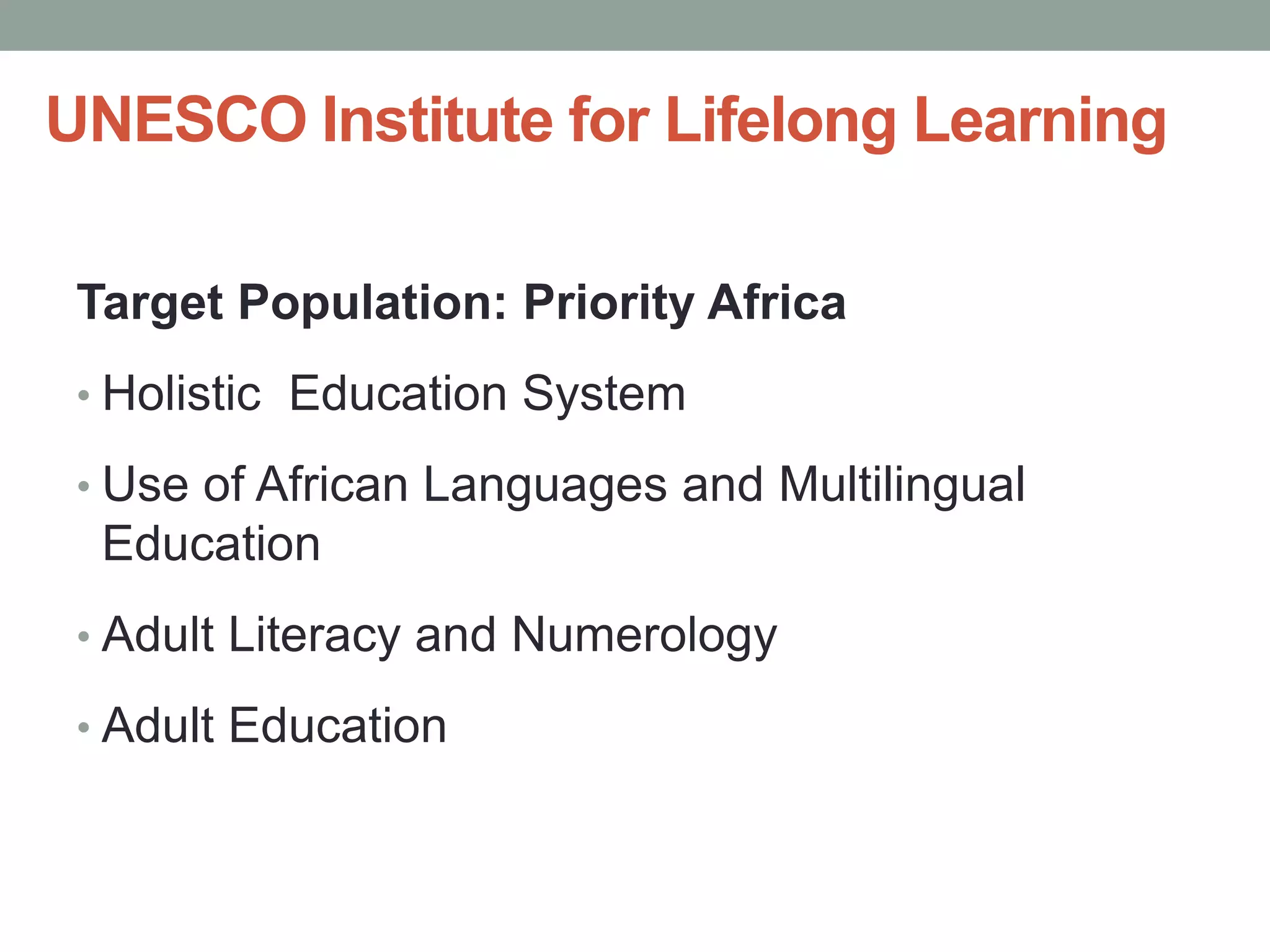UNESCO Institute for Lifelong Learning 
Target Population: Priority Africa 
• Holistic Education System 
• Use of African Languages and Multilingual 
Education 
• Adult Literacy and Numerology 
• Adult Education 
 