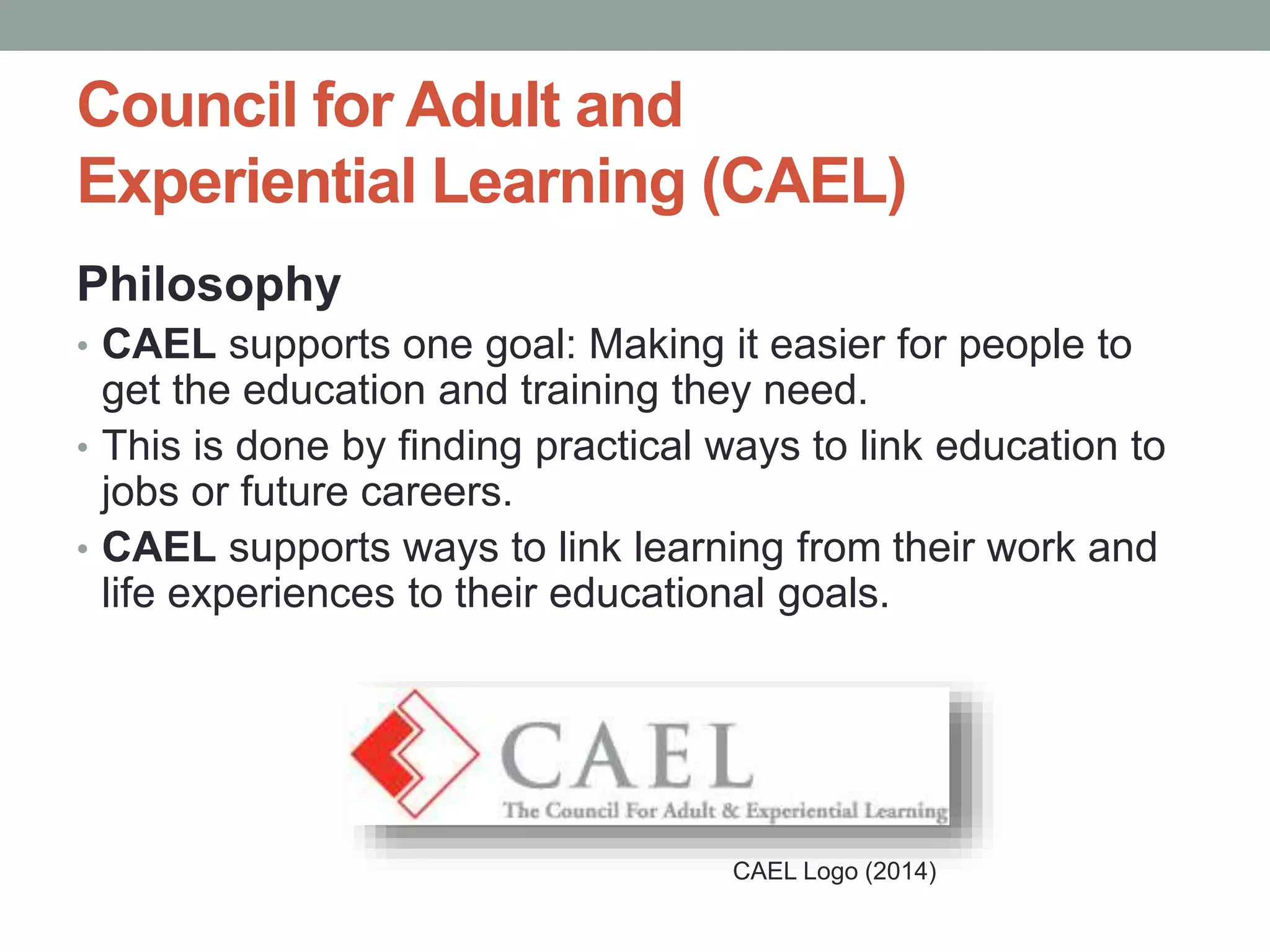 Council for Adult and 
Experiential Learning (CAEL) 
Philosophy 
• CAEL supports one goal: Making it easier for people to 
get the education and training they need. 
• This is done by finding practical ways to link education to 
jobs or future careers. 
• CAEL supports ways to link learning from their work and 
life experiences to their educational goals. 
CAEL Logo (2014) 
 