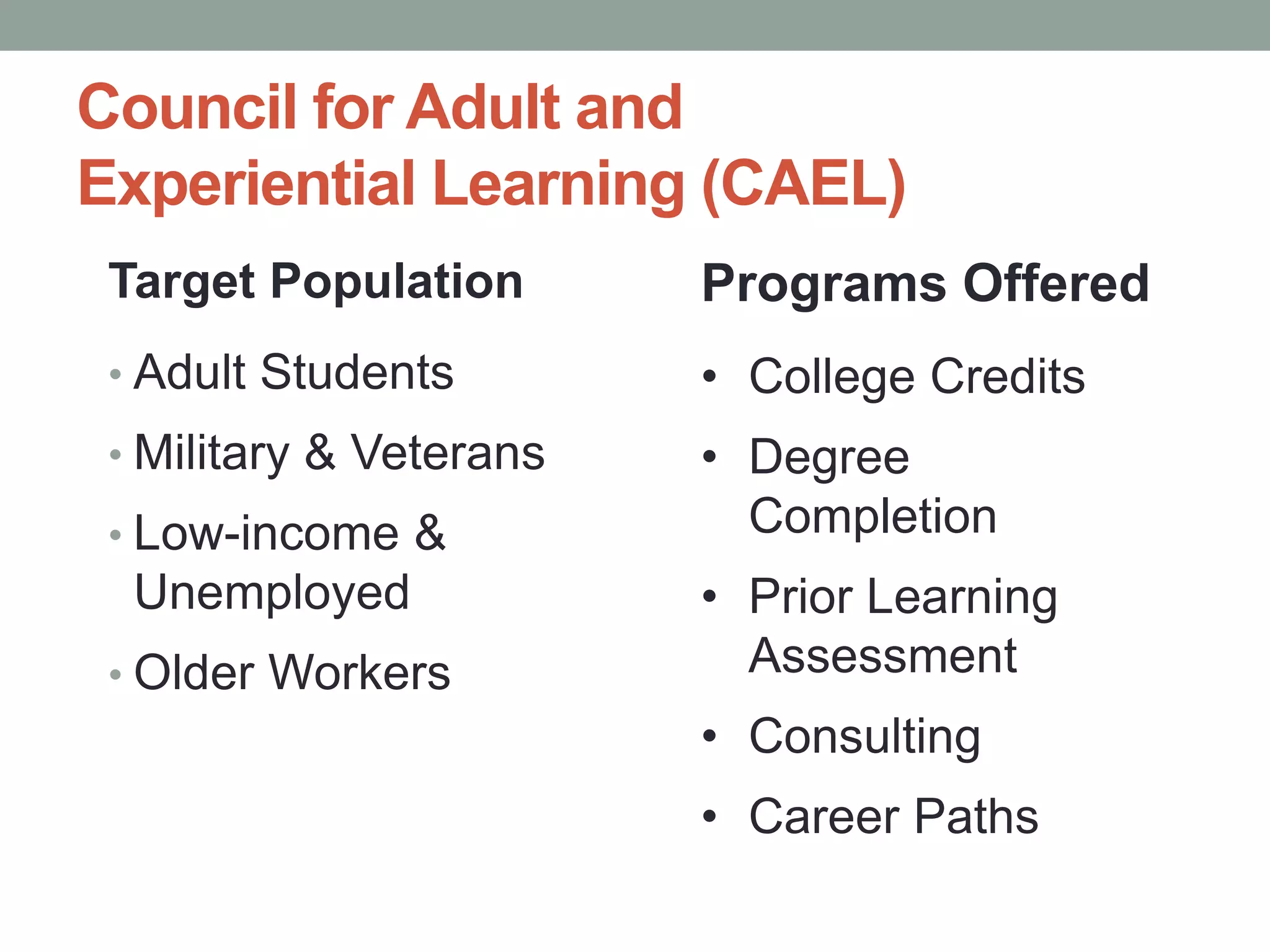 Council for Adult and 
Experiential Learning (CAEL) 
Target Population 
• Adult Students 
• Military & Veterans 
• Low-income & 
Unemployed 
• Older Workers 
Programs Offered 
• College Credits 
• Degree 
Completion 
• Prior Learning 
Assessment 
• Consulting 
• Career Paths 
 