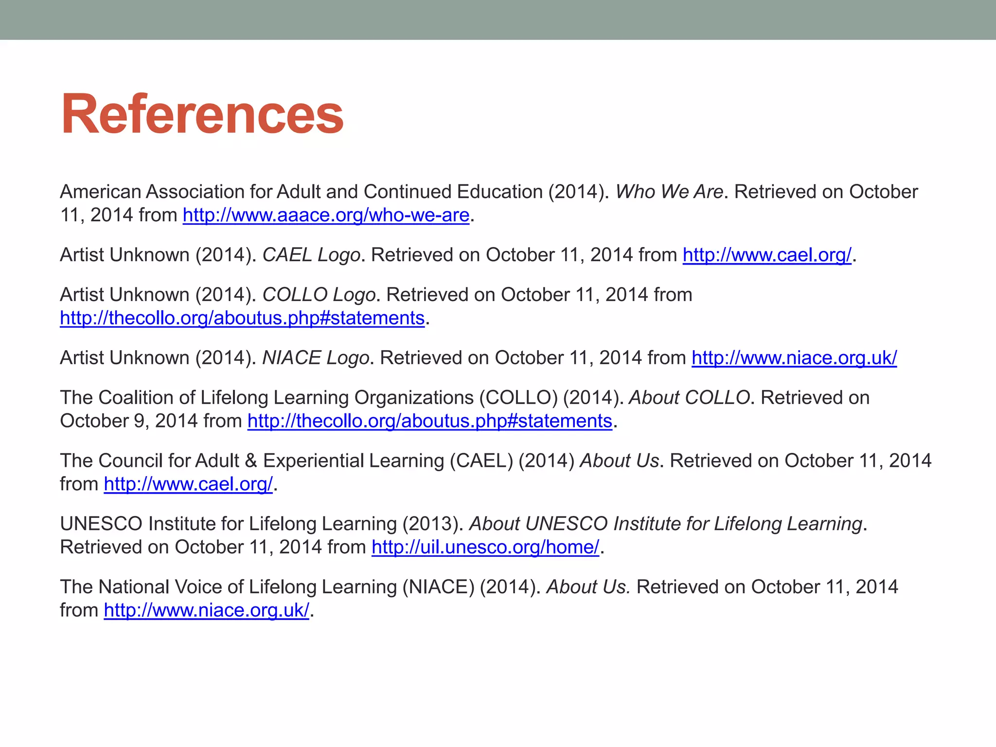 References 
American Association for Adult and Continued Education (2014). Who We Are. Retrieved on October 
11, 2014 from http://www.aaace.org/who-we-are. 
Artist Unknown (2014). CAEL Logo. Retrieved on October 11, 2014 from http://www.cael.org/. 
Artist Unknown (2014). COLLO Logo. Retrieved on October 11, 2014 from 
http://thecollo.org/aboutus.php#statements. 
Artist Unknown (2014). NIACE Logo. Retrieved on October 11, 2014 from http://www.niace.org.uk/ 
The Coalition of Lifelong Learning Organizations (COLLO) (2014). About COLLO. Retrieved on 
October 9, 2014 from http://thecollo.org/aboutus.php#statements. 
The Council for Adult & Experiential Learning (CAEL) (2014) About Us. Retrieved on October 11, 2014 
from http://www.cael.org/. 
UNESCO Institute for Lifelong Learning (2013). About UNESCO Institute for Lifelong Learning. 
Retrieved on October 11, 2014 from http://uil.unesco.org/home/. 
The National Voice of Lifelong Learning (NIACE) (2014). About Us. Retrieved on October 11, 2014 
from http://www.niace.org.uk/. 
