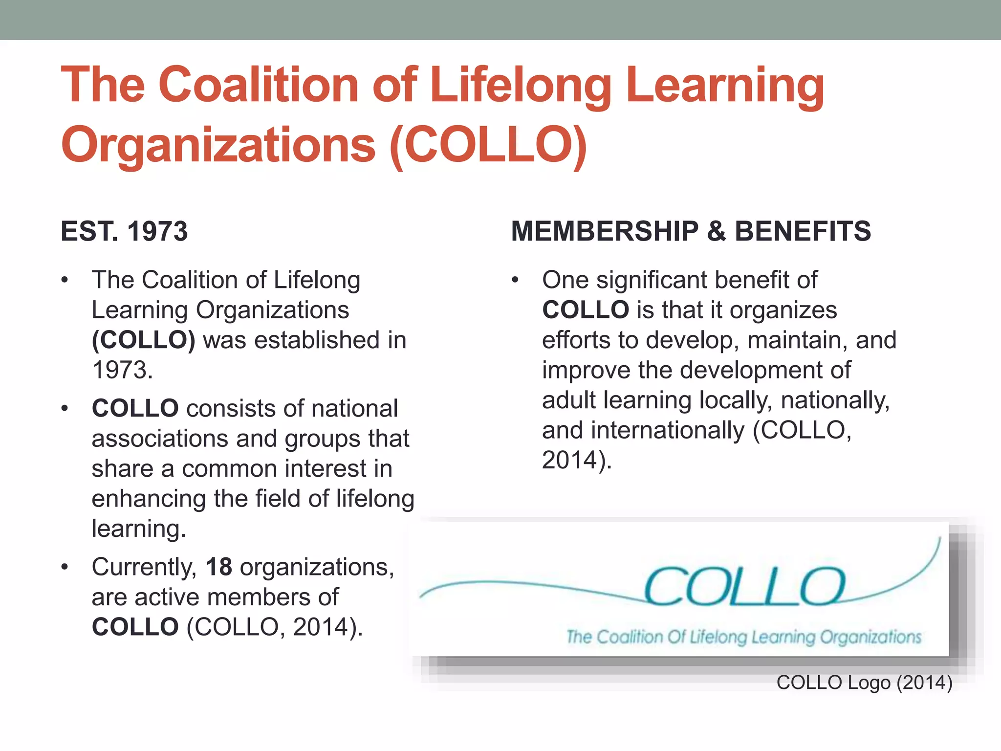 The Coalition of Lifelong Learning 
Organizations (COLLO) 
EST. 1973 
• The Coalition of Lifelong 
Learning Organizations 
(COLLO) was established in 
1973. 
• COLLO consists of national 
associations and groups that 
share a common interest in 
enhancing the field of lifelong 
learning. 
• Currently, 18 organizations, 
are active members of 
COLLO (COLLO, 2014). 
MEMBERSHIP & BENEFITS 
• One significant benefit of 
COLLO is that it organizes 
efforts to develop, maintain, and 
improve the development of 
adult learning locally, nationally, 
and internationally (COLLO, 
2014). 
COLLO Logo (2014) 
 