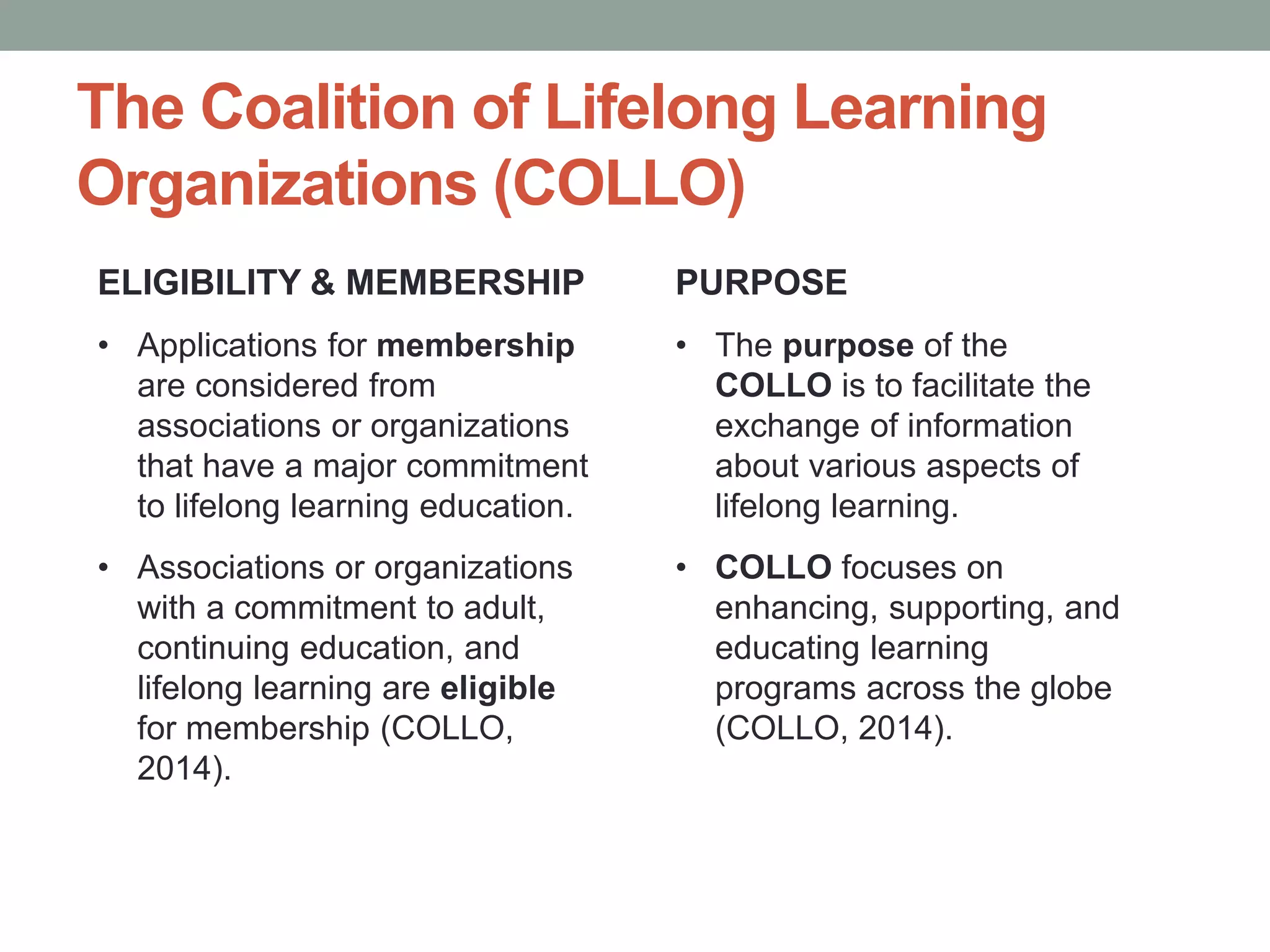 The Coalition of Lifelong Learning 
Organizations (COLLO) 
ELIGIBILITY & MEMBERSHIP 
• Applications for membership 
are considered from 
associations or organizations 
that have a major commitment 
to lifelong learning education. 
• Associations or organizations 
with a commitment to adult, 
continuing education, and 
lifelong learning are eligible 
for membership (COLLO, 
2014). 
PURPOSE 
• The purpose of the 
COLLO is to facilitate the 
exchange of information 
about various aspects of 
lifelong learning. 
• COLLO focuses on 
enhancing, supporting, and 
educating learning 
programs across the globe 
(COLLO, 2014). 
 