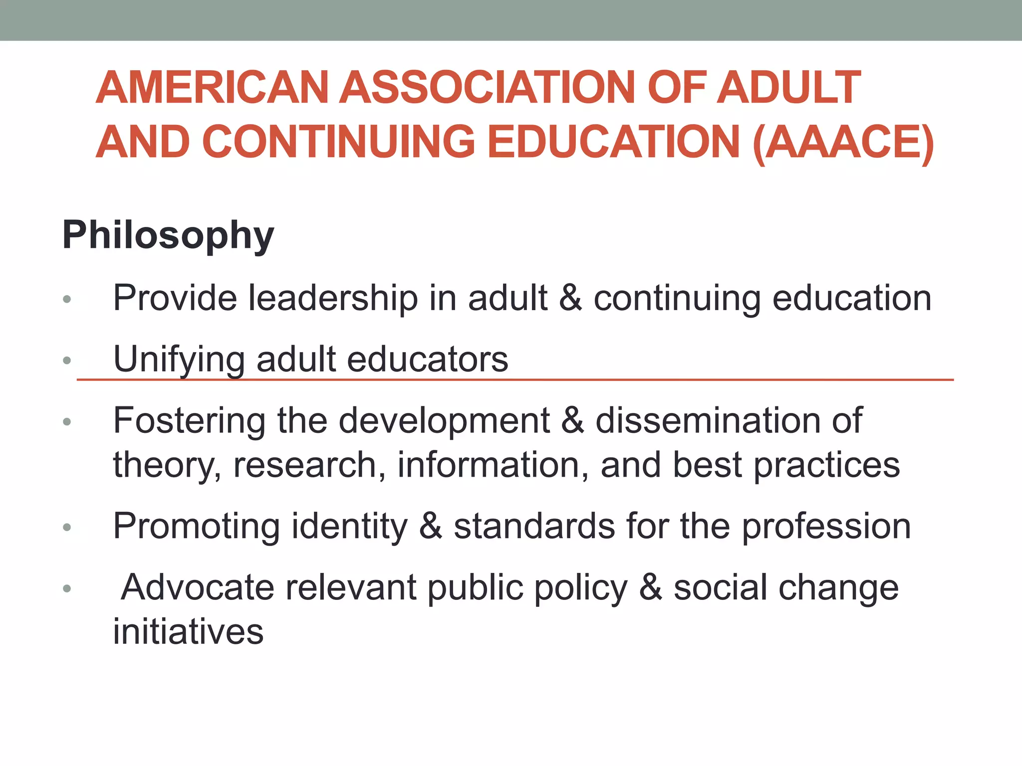 AMERICAN ASSOCIATION OF ADULT 
AND CONTINUING EDUCATION (AAACE) 
Philosophy 
• Provide leadership in adult & continuing education 
• Unifying adult educators 
• Fostering the development & dissemination of 
theory, research, information, and best practices 
• Promoting identity & standards for the profession 
• Advocate relevant public policy & social change 
initiatives 
 