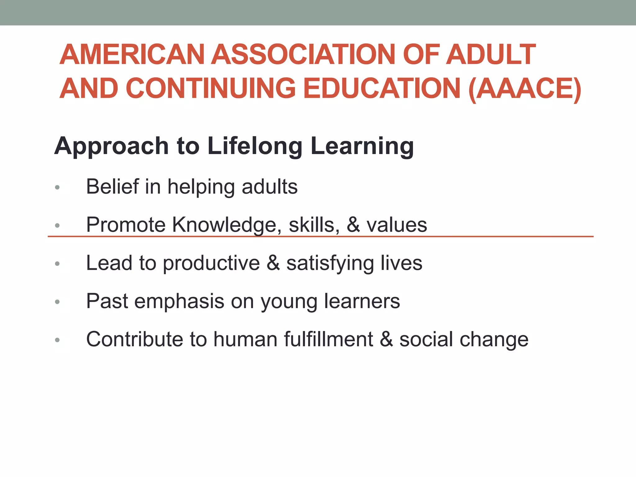 AMERICAN ASSOCIATION OF ADULT 
AND CONTINUING EDUCATION (AAACE) 
Approach to Lifelong Learning 
• Belief in helping adults 
• Promote Knowledge, skills, & values 
• Lead to productive & satisfying lives 
• Past emphasis on young learners 
• Contribute to human fulfillment & social change 
 
