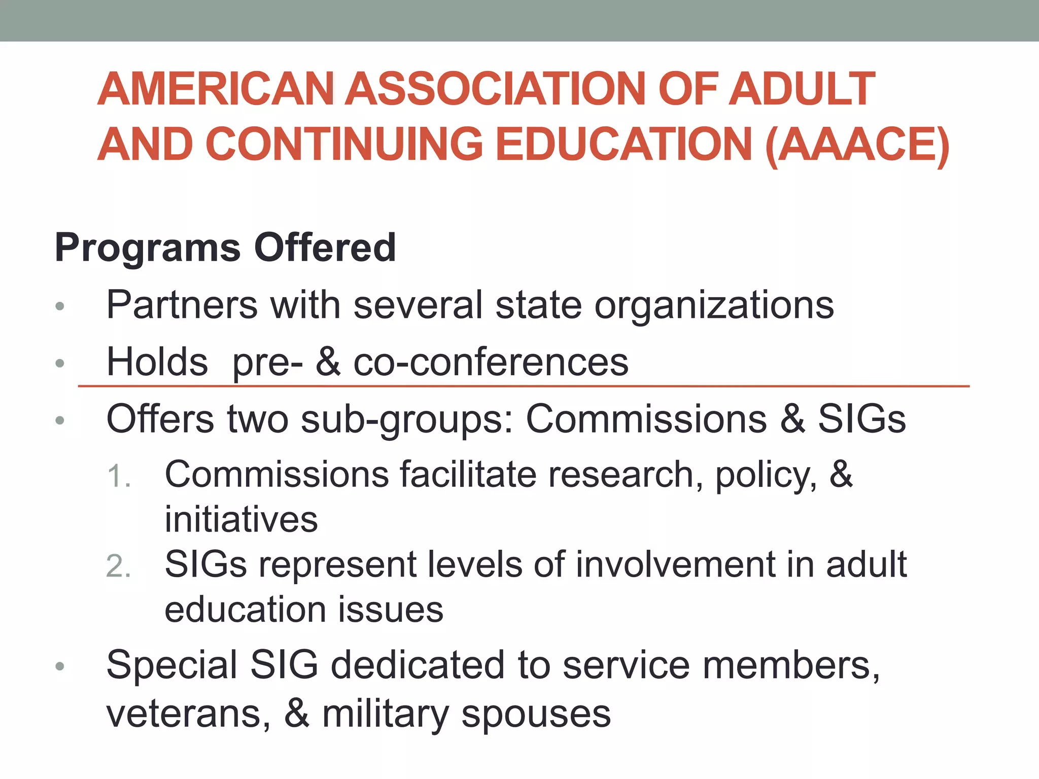 AMERICAN ASSOCIATION OF ADULT 
AND CONTINUING EDUCATION (AAACE) 
Programs Offered 
• Partners with several state organizations 
• Holds pre- & co-conferences 
• Offers two sub-groups: Commissions & SIGs 
1. Commissions facilitate research, policy, & 
initiatives 
2. SIGs represent levels of involvement in adult 
education issues 
• Special SIG dedicated to service members, 
veterans, & military spouses 
 