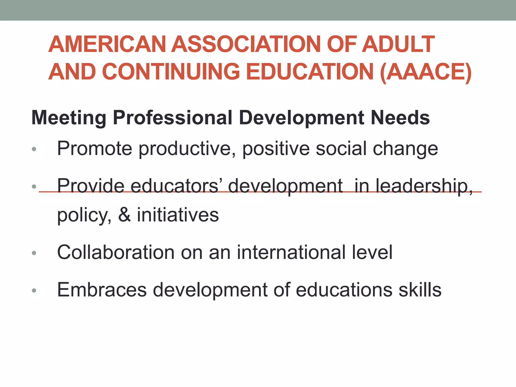 AMERICAN ASSOCIATION OF ADULT 
AND CONTINUING EDUCATION (AAACE) 
Meeting Professional Development Needs 
• Promote productive, positive social change 
• Provide educators’ development in leadership, 
policy, & initiatives 
• Collaboration on an international level 
• Embraces development of educations skills 
 